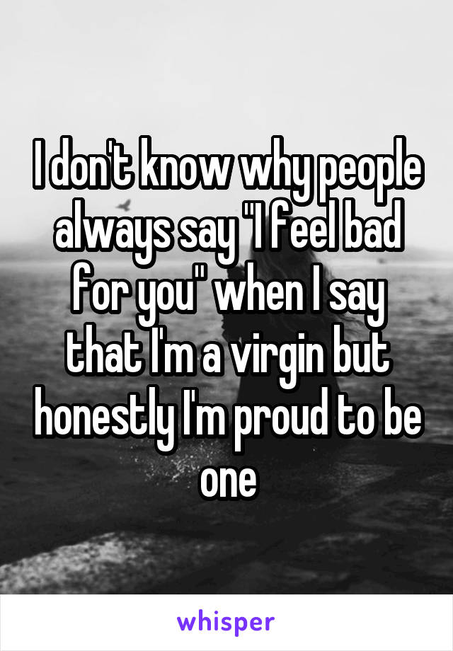 I don't know why people always say "I feel bad for you" when I say that I'm a virgin but honestly I'm proud to be one