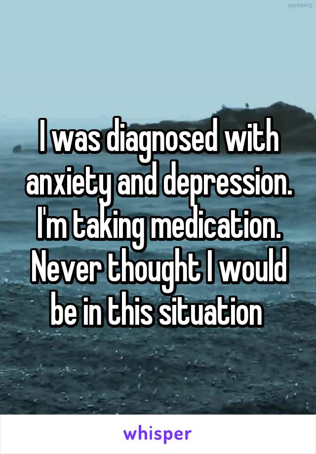 I was diagnosed with anxiety and depression. I'm taking medication. Never thought I would be in this situation 