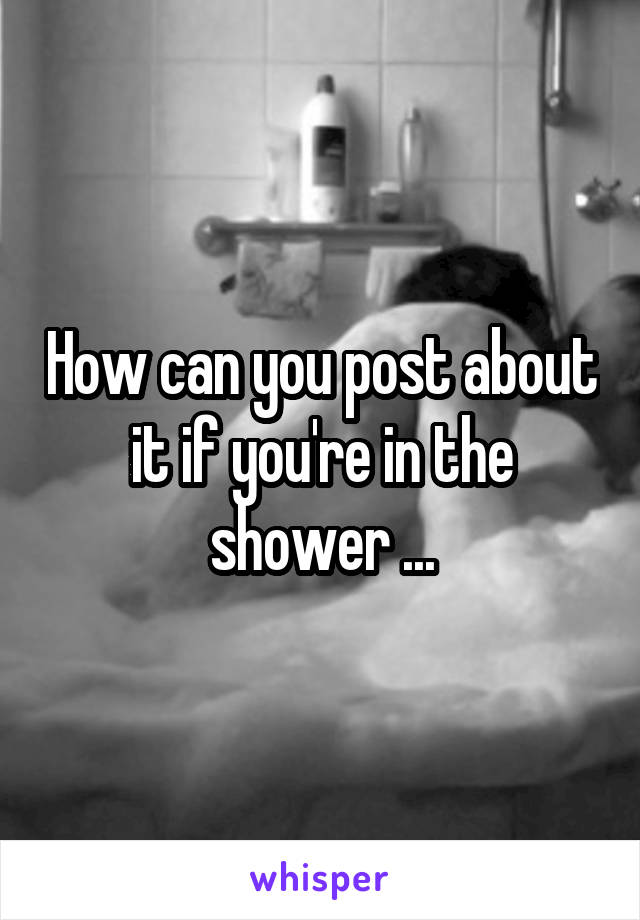 How can you post about it if you're in the shower ...