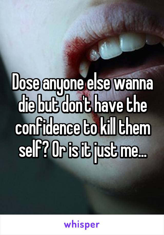 Dose anyone else wanna die but don't have the confidence to kill them self? Or is it just me...