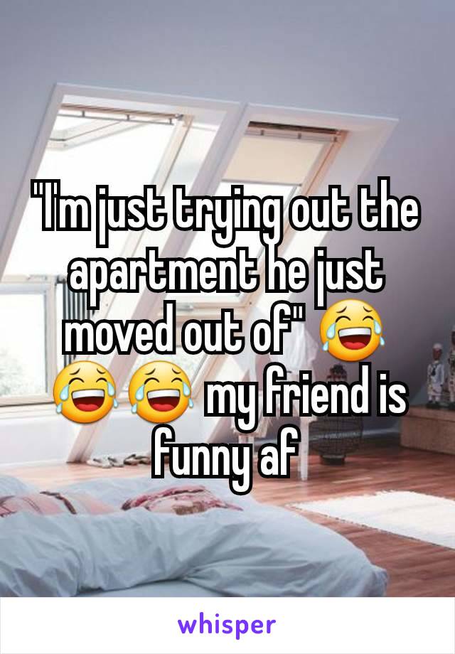 "I'm just trying out the apartment he just moved out of" 😂😂😂 my friend is funny af