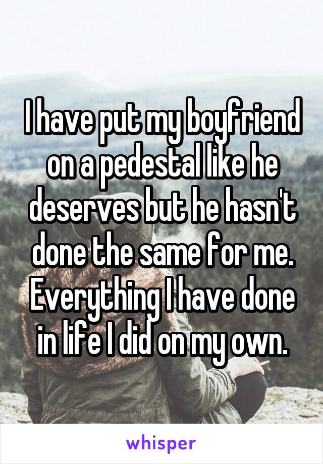 I have put my boyfriend on a pedestal like he deserves but he hasn't done the same for me. Everything I have done in life I did on my own.