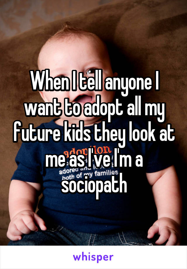 When I tell anyone I want to adopt all my future kids they look at me as I've I'm a sociopath