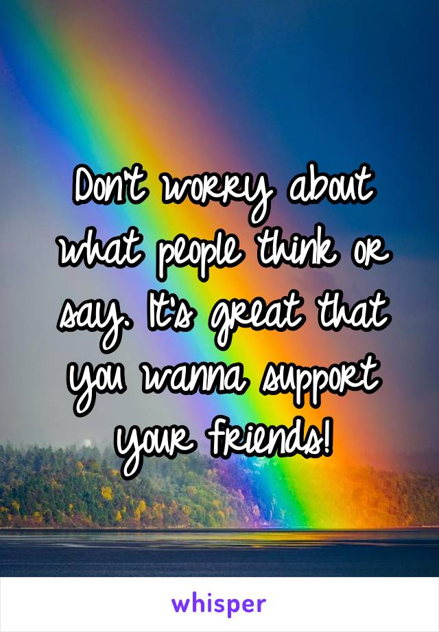 Don't worry about what people think or say. It's great that you wanna support your friends!