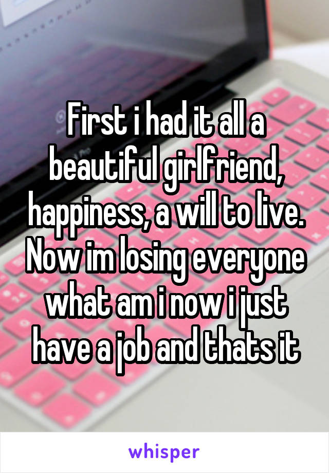 First i had it all a beautiful girlfriend, happiness, a will to live. Now im losing everyone what am i now i just have a job and thats it