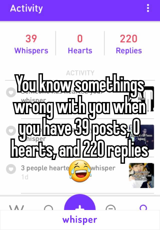 You know somethings wrong with you when you have 39 posts, 0 hearts, and 220 replies 😂