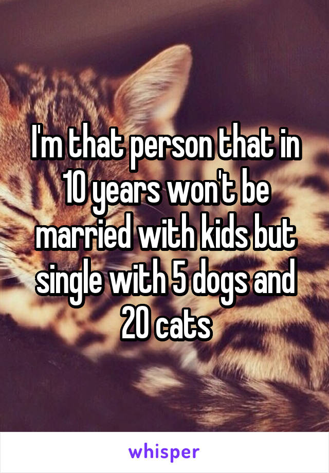 I'm that person that in 10 years won't be married with kids but single with 5 dogs and 20 cats