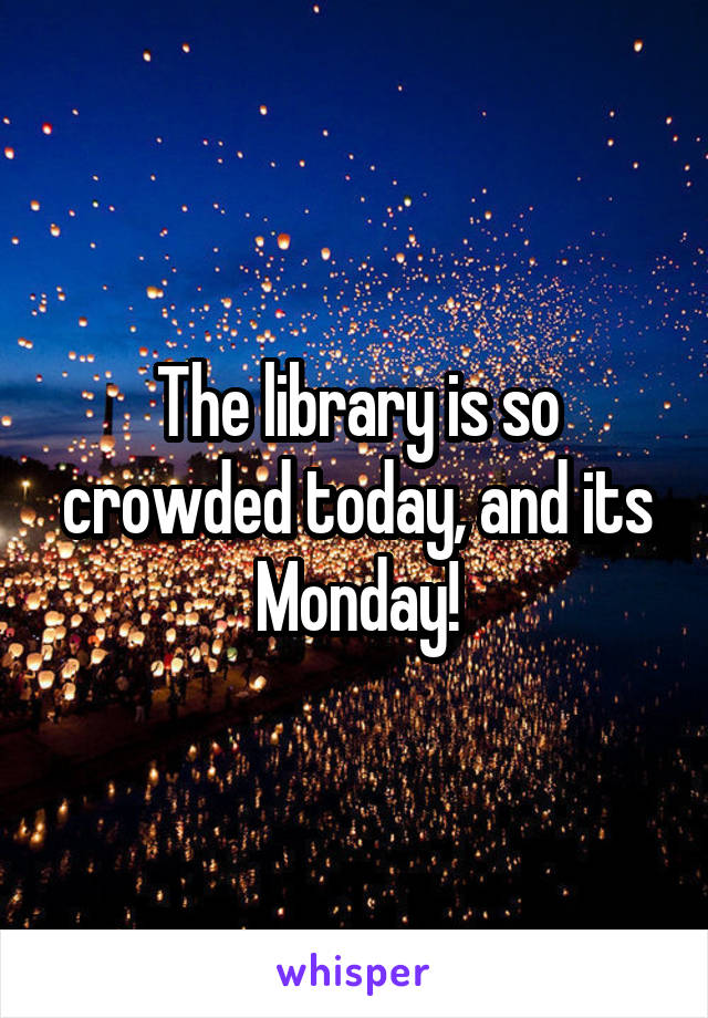 The library is so crowded today, and its Monday!