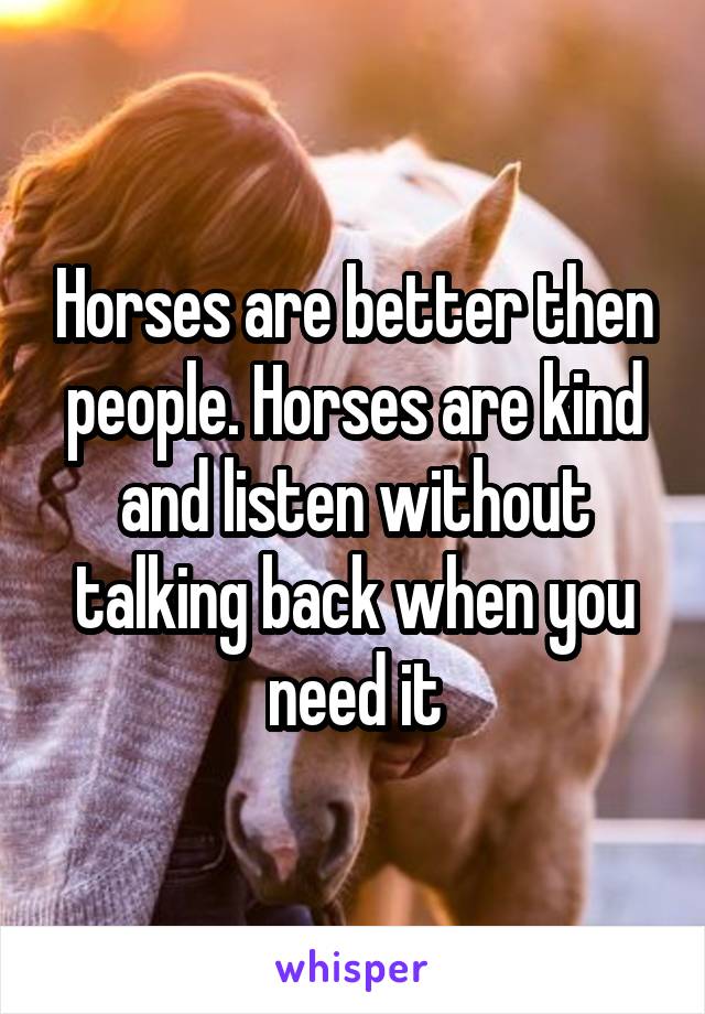 Horses are better then people. Horses are kind and listen without talking back when you need it