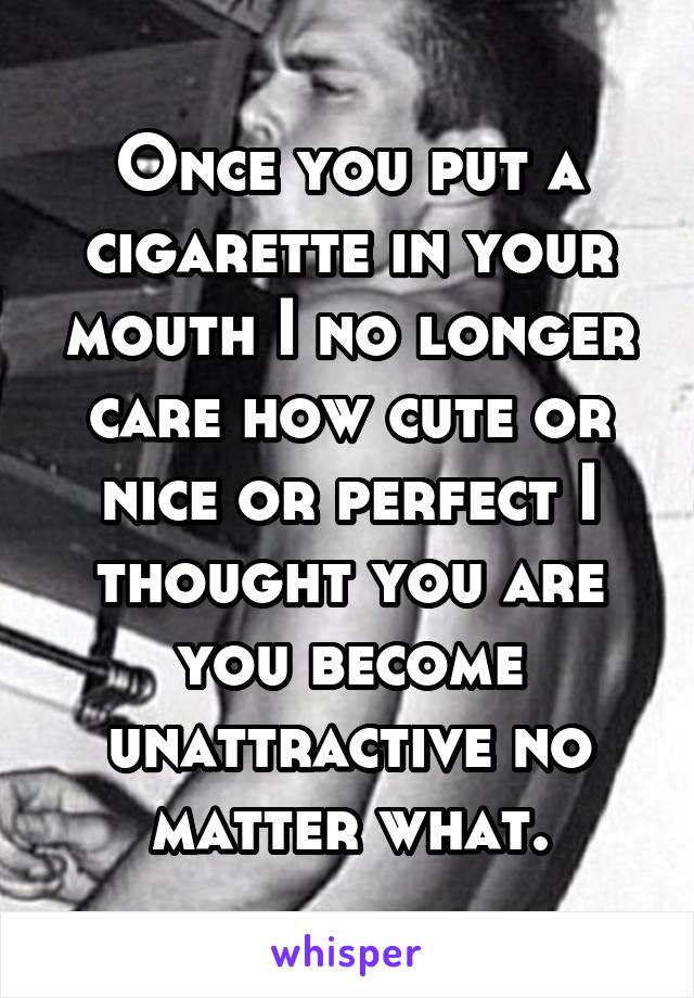 Once you put a cigarette in your mouth I no longer care how cute or nice or perfect I thought you are you become unattractive no matter what.