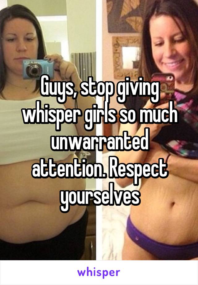 Guys, stop giving whisper girls so much unwarranted attention. Respect yourselves