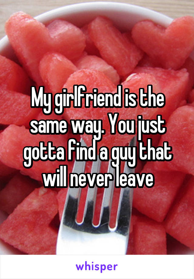 My girlfriend is the same way. You just gotta find a guy that will never leave