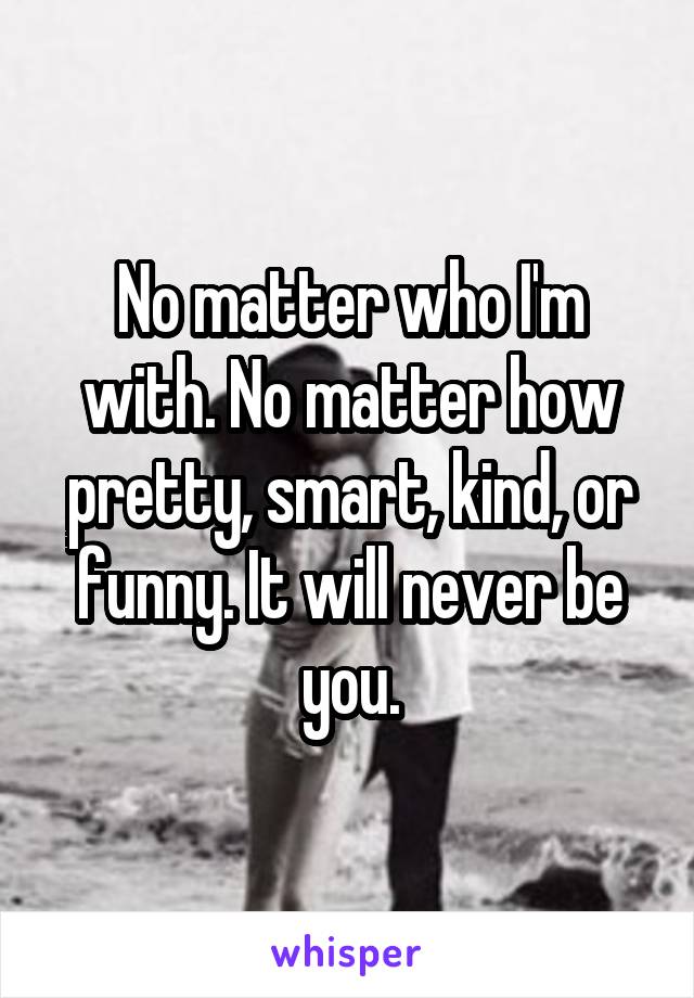 No matter who I'm with. No matter how pretty, smart, kind, or funny. It will never be you.