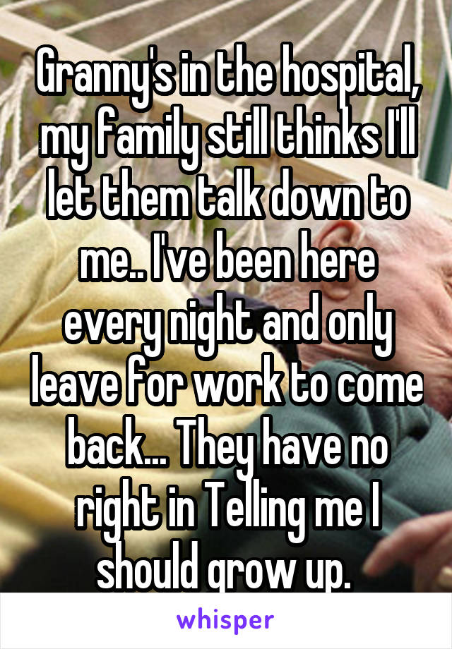 Granny's in the hospital, my family still thinks I'll let them talk down to me.. I've been here every night and only leave for work to come back... They have no right in Telling me I should grow up. 