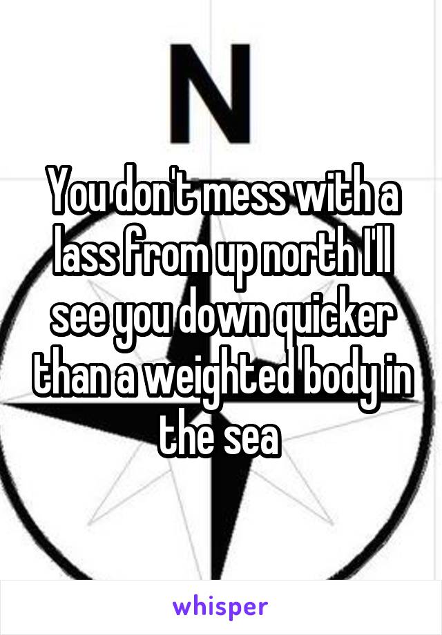 You don't mess with a lass from up north I'll see you down quicker than a weighted body in the sea 