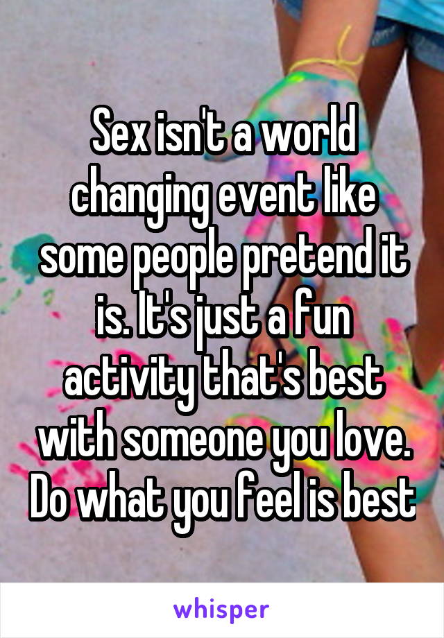 Sex isn't a world changing event like some people pretend it is. It's just a fun activity that's best with someone you love. Do what you feel is best