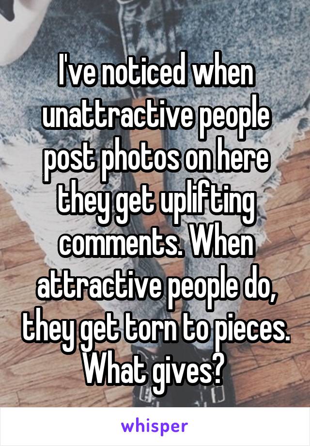 I've noticed when unattractive people post photos on here they get uplifting comments. When attractive people do, they get torn to pieces. What gives? 