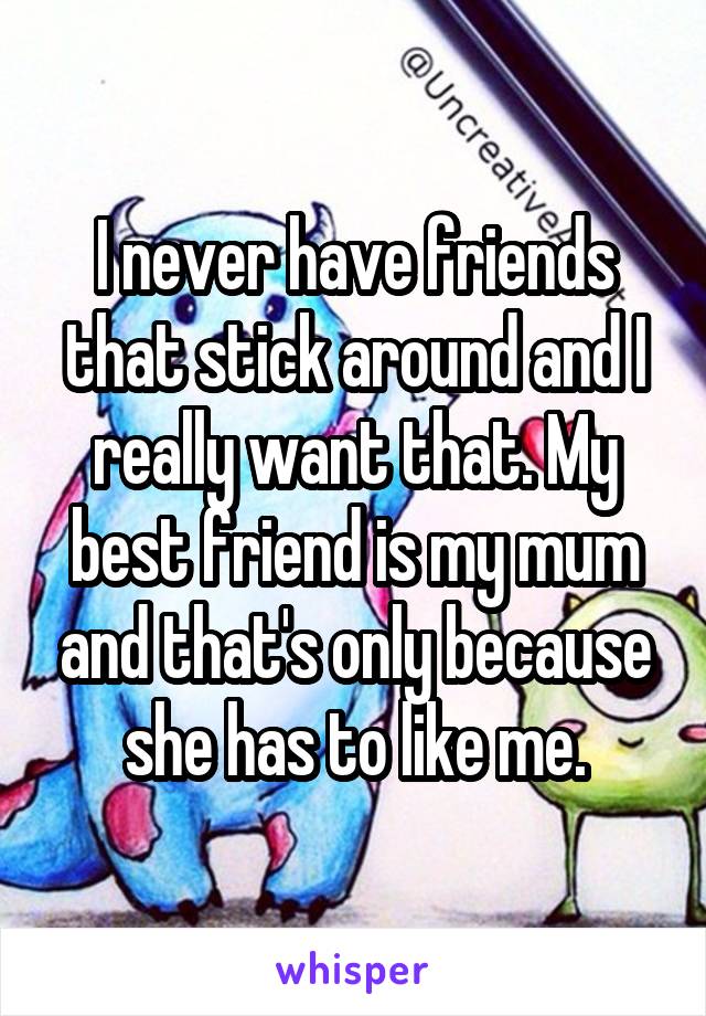 I never have friends that stick around and I really want that. My best friend is my mum and that's only because she has to like me.