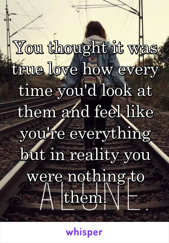 You thought it was true love how every time you'd look at them and feel like you're everything but in reality you were nothing to them.