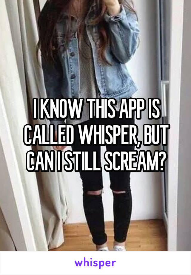 I KNOW THIS APP IS CALLED WHISPER, BUT CAN I STILL SCREAM?