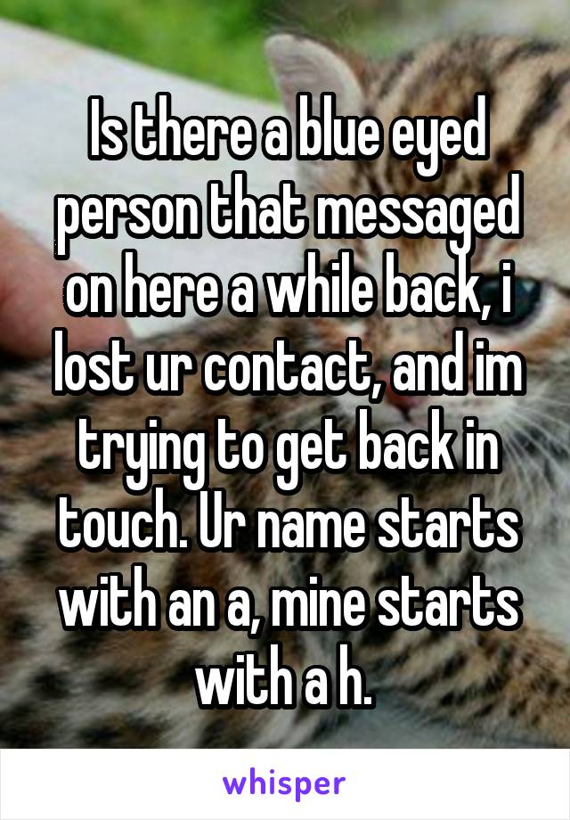 Is there a blue eyed person that messaged on here a while back, i lost ur contact, and im trying to get back in touch. Ur name starts with an a, mine starts with a h. 