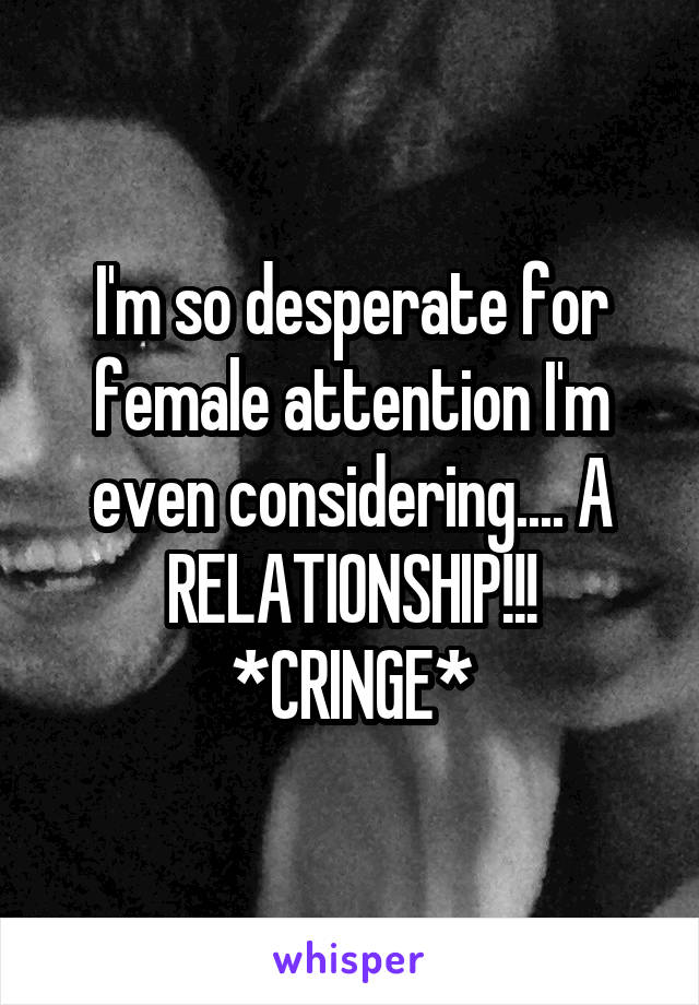 I'm so desperate for female attention I'm even considering.... A RELATIONSHIP!!! *CRINGE*