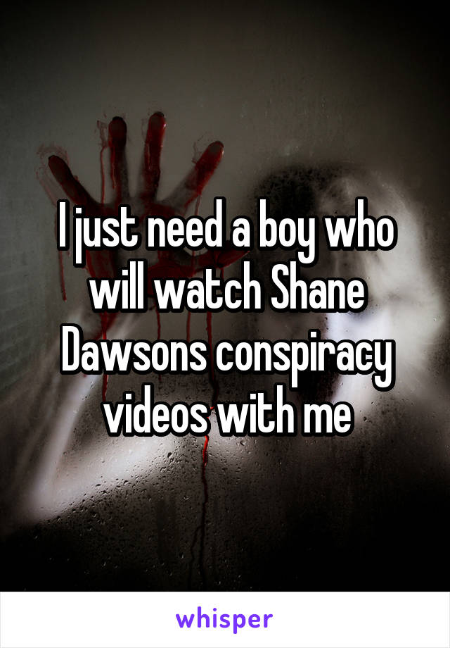 I just need a boy who will watch Shane Dawsons conspiracy videos with me