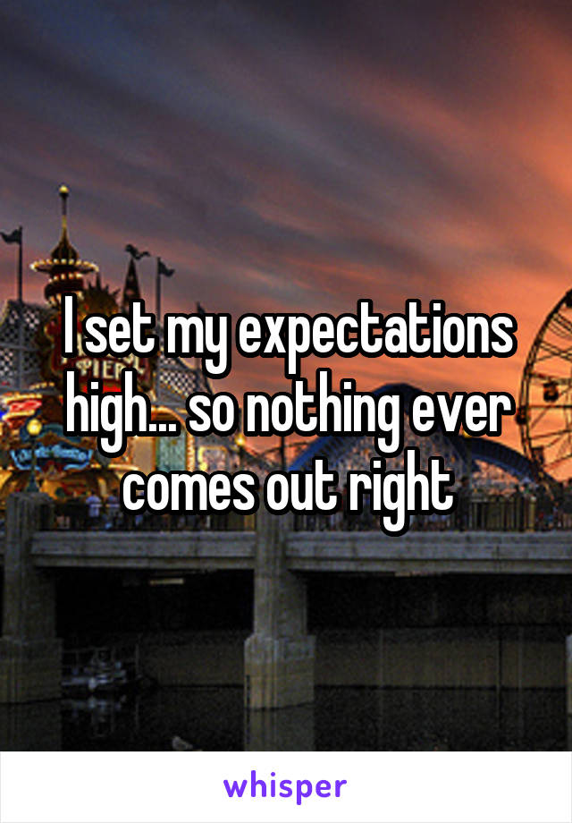 I set my expectations high... so nothing ever comes out right