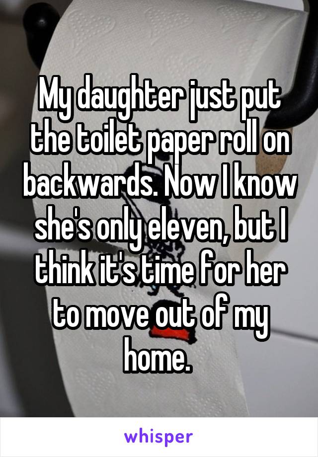 My daughter just put the toilet paper roll on backwards. Now I know she's only eleven, but I think it's time for her to move out of my home. 