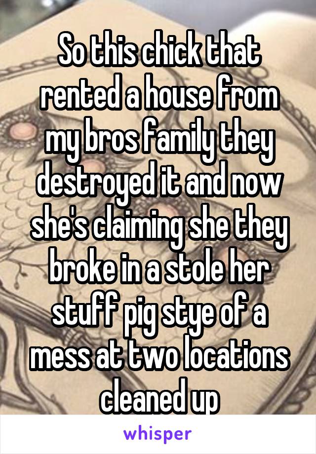 So this chick that rented a house from my bros family they destroyed it and now she's claiming she they broke in a stole her stuff pig stye of a mess at two locations cleaned up