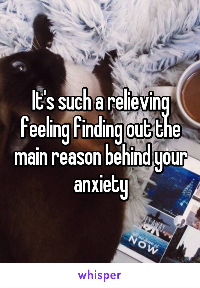 It's such a relieving feeling finding out the main reason behind your anxiety