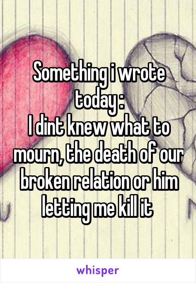 Something i wrote today :
I dint knew what to mourn, the death of our broken relation or him letting me kill it 