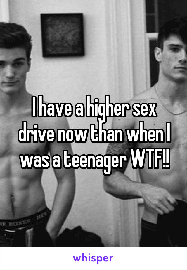 I have a higher sex drive now than when I was a teenager WTF!!