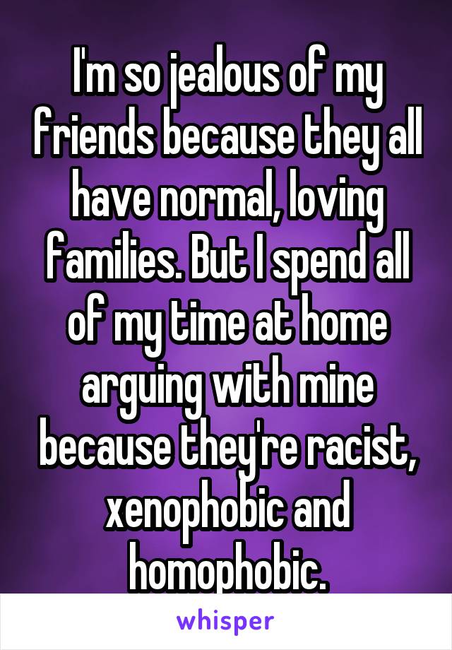 I'm so jealous of my friends because they all have normal, loving families. But I spend all of my time at home arguing with mine because they're racist, xenophobic and homophobic.