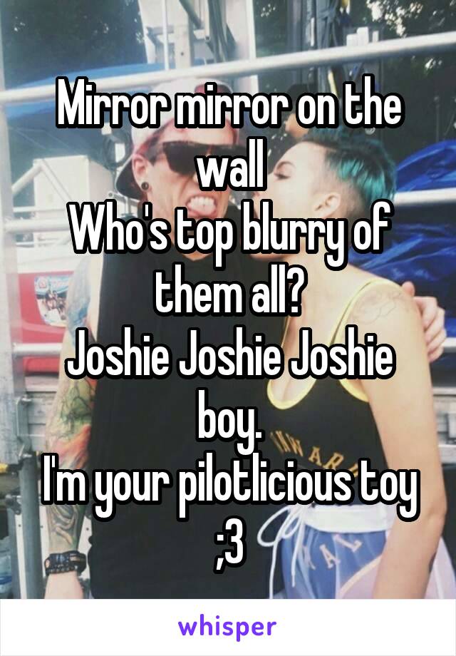 Mirror mirror on the wall
Who's top blurry of them all?
Joshie Joshie Joshie boy.
I'm your pilotlicious toy ;3