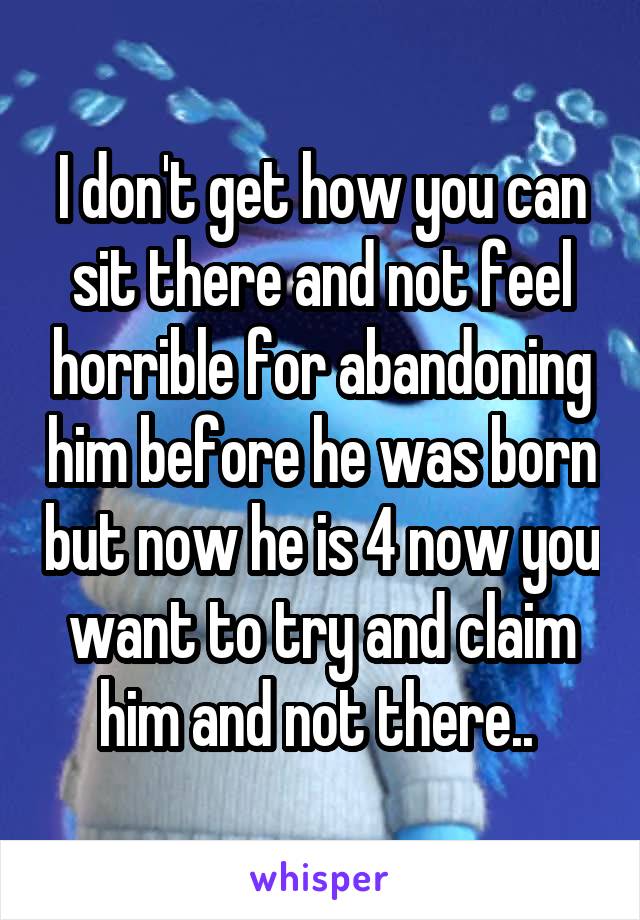 I don't get how you can sit there and not feel horrible for abandoning him before he was born but now he is 4 now you want to try and claim him and not there.. 