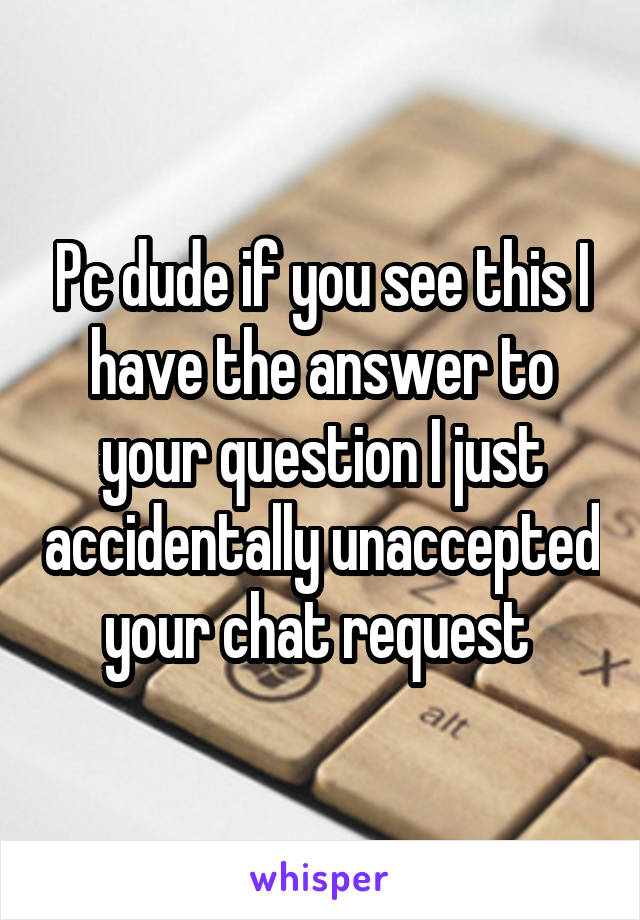 Pc dude if you see this I have the answer to your question I just accidentally unaccepted your chat request 