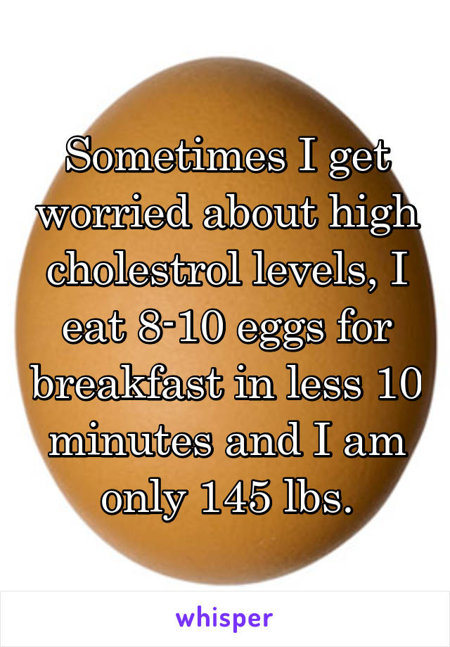 Sometimes I get worried about high cholestrol levels, I eat 8-10 eggs for breakfast in less 10 minutes and I am only 145 lbs.