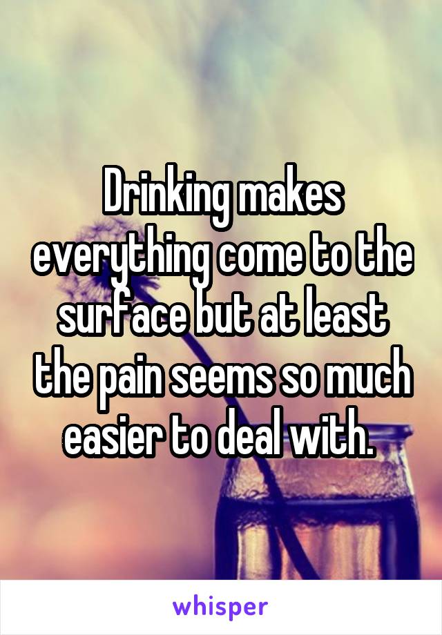 Drinking makes everything come to the surface but at least the pain seems so much easier to deal with. 