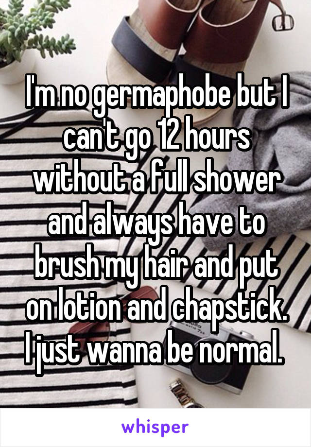 I'm no germaphobe but I can't go 12 hours without a full shower and always have to brush my hair and put on lotion and chapstick. I just wanna be normal. 