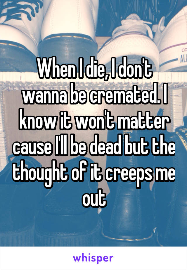 When I die, I don't wanna be cremated. I know it won't matter cause I'll be dead but the thought of it creeps me out