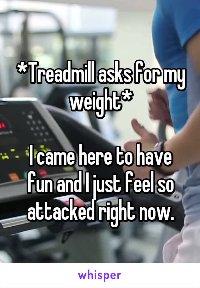 *Treadmill asks for my weight*

I came here to have fun and I just feel so attacked right now.