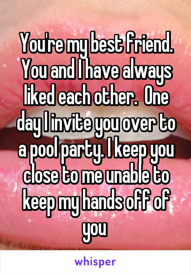 You're my best friend. You and I have always liked each other.  One day I invite you over to a pool party. I keep you close to me unable to keep my hands off of you 