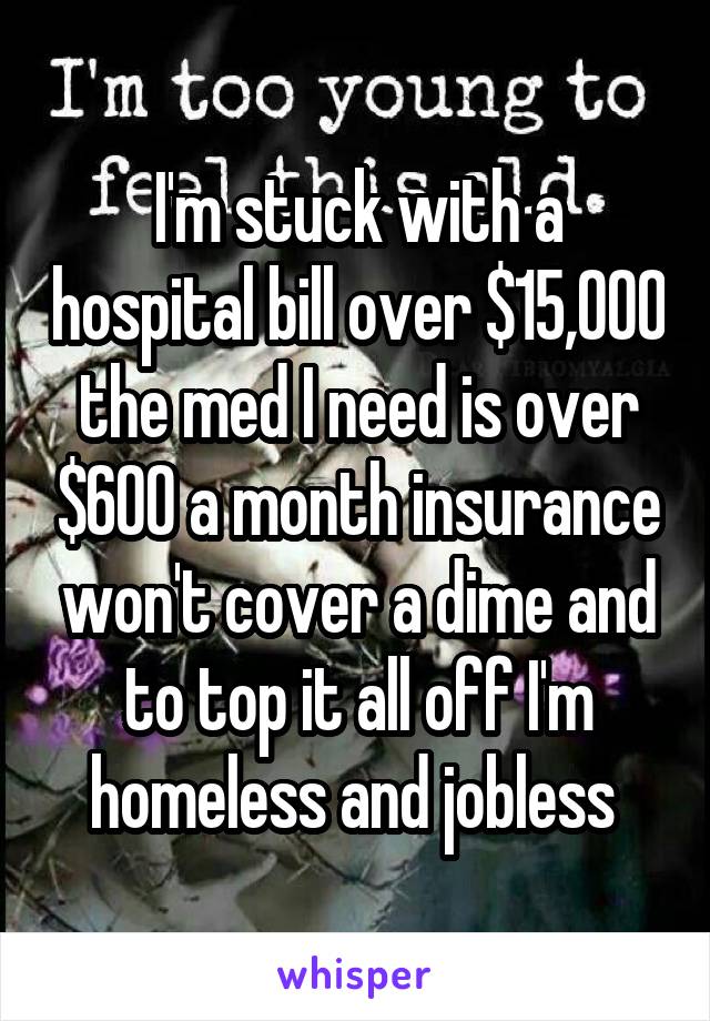 I'm stuck with a hospital bill over $15,000 the med I need is over $600 a month insurance won't cover a dime and to top it all off I'm homeless and jobless 