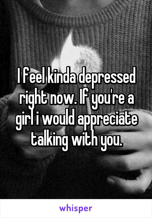 I feel kinda depressed right now. If you're a girl i would appreciate talking with you.