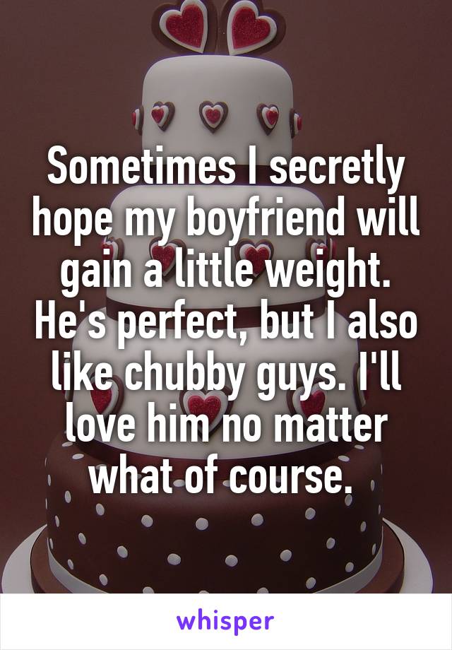 Sometimes I secretly hope my boyfriend will gain a little weight. He's perfect, but I also like chubby guys. I'll love him no matter what of course. 