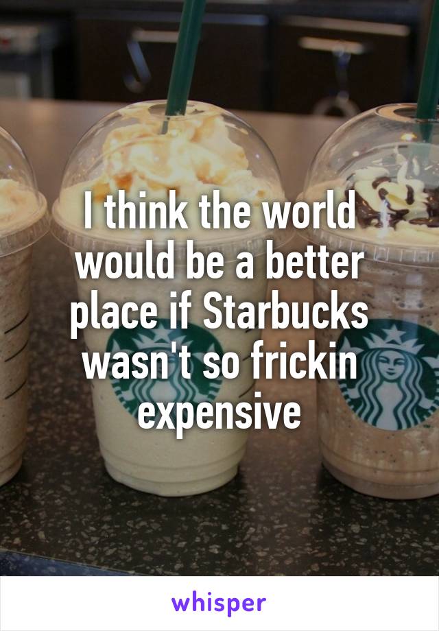 I think the world would be a better place if Starbucks wasn't so frickin expensive