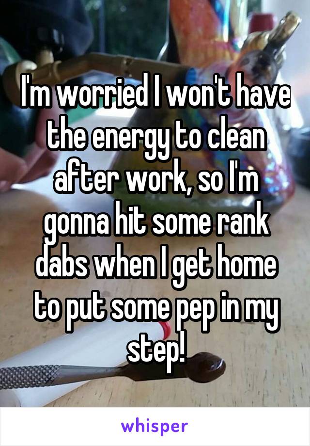 I'm worried I won't have the energy to clean after work, so I'm gonna hit some rank dabs when I get home to put some pep in my step!