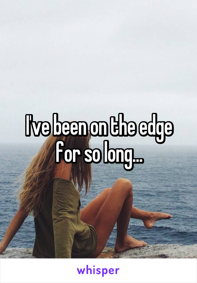 I've been on the edge for so long...