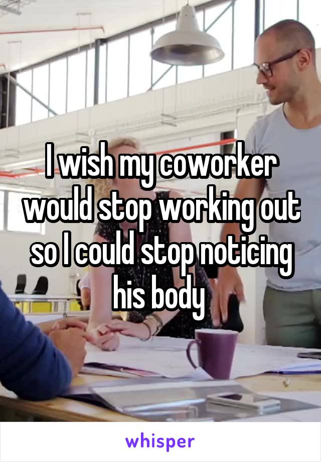 I wish my coworker would stop working out so I could stop noticing his body 